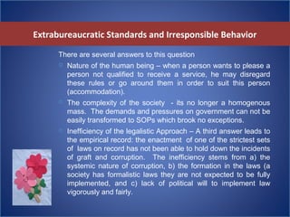 Extrabureaucratic Standards and Irresponsible Behavior
There are several answers to this question
 Nature of the human being – when a person wants to please a
person not qualified to receive a service, he may disregard
these rules or go around them in order to suit this person
(accommodation).
 The complexity of the society - its no longer a homogenous
mass. The demands and pressures on government can not be
easily transformed to SOPs which brook no exceptions.
 Inefficiency of the legalistic Approach – A third answer leads to
the empirical record: the enactment of one of the strictest sets
of laws on record has not been able to hold down the incidents
of graft and corruption. The inefficiency stems from a) the
systemic nature of corruption, b) the formation in the laws (a
society has formalistic laws they are not expected to be fully
implemented, and c) lack of political will to implement law
vigorously and fairly.
 