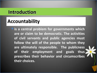 IntroductionIntroduction
AccountabilityAccountability
is a central problem for governments which
are or claim to be democratic. The activities
of civil servants and public agencies must
follow the will of the people to whom they
are ultimately responsible. The publicness
of their employment and goals thus
prescribes their behavior and circumscribes
their choices.
 
