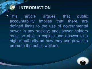 LOGO
INTRODUCTION
 This article argues that public
accountability implies that there are
defined limits to the use of governmental
power in any society; and, power holders
must be able to explain and answer to a
higher authority on how they use power to
promote the public welfare.
 