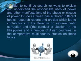 LOGO
 In order to continue search for ways to explain
and understand the responsible uses of power
and other manifestations of the abuse or misuse
of power Dr. de Guzman has authored different
books, research reports and articles which led to
contributions to the literature on a)bureaucratic
corruption and b)the conduct of election, in the
Philippines and a number of Asian countries, in
the comparative multi-country studies on these
topics.
 