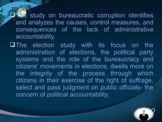 LOGO
The study on bureaucratic corruption identifies
and analyzes the causes, control measures, and
consequences of the lack of administrative
accountability.
The election study with its focus on the
administration of elections, the political party
systems and the role of the bureaucracy and
citizens’ movements in elections, dwells more on
the integrity of the process through which
citizens in their exercise of the right of suffrage,
select and pass judgment on public officials- the
concern of political accountability.
 