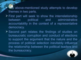 LOGO
 The above-mentioned study attempts to develop
themes in two parts.
 First part will seek to show the interrelationship
between political and administrative
accountability in the context of a representative
democracy.
 Second part relates the findings of studies on
bureaucratic corruption and conduct of elections
to support the argument that the nature and the
process of political selection inevitably influence
the relationship between the political leaders and
the bureaucracy.
 