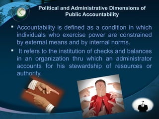 LOGO
Political and Administrative Dimensions of
Public Accountability
 Accountability is defined as a condition in which
individuals who exercise power are constrained
by external means and by internal norms.
 It refers to the institution of checks and balances
in an organization thru which an administrator
accounts for his stewardship of resources or
authority.
 