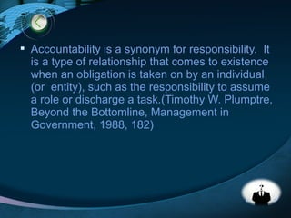 LOGO
 Accountability is a synonym for responsibility. It
is a type of relationship that comes to existence
when an obligation is taken on by an individual
(or entity), such as the responsibility to assume
a role or discharge a task.(Timothy W. Plumptre,
Beyond the Bottomline, Management in
Government, 1988, 182)
 