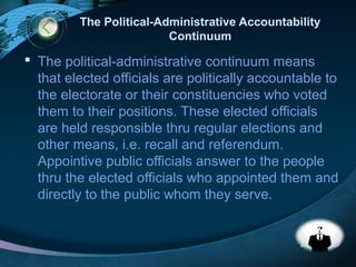 LOGO
The Political-Administrative Accountability
Continuum
 The political-administrative continuum means
that elected officials are politically accountable to
the electorate or their constituencies who voted
them to their positions. These elected officials
are held responsible thru regular elections and
other means, i.e. recall and referendum.
Appointive public officials answer to the people
thru the elected officials who appointed them and
directly to the public whom they serve.
 