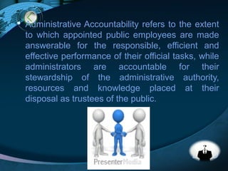 LOGO
 Administrative Accountability refers to the extent
to which appointed public employees are made
answerable for the responsible, efficient and
effective performance of their official tasks, while
administrators are accountable for their
stewardship of the administrative authority,
resources and knowledge placed at their
disposal as trustees of the public.
 