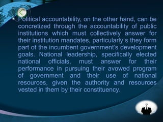 LOGO
 Political accountability, on the other hand, can be
concretized through the accountability of public
institutions which must collectively answer for
their institution mandates, particularly s they form
part of the incumbent government’s development
goals. National leadership, specifically elected
national officials, must answer for their
performance in pursuing their avowed program
of government and their use of national
resources, given the authority and resources
vested in them by their constituency.
 