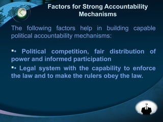 LOGO
Factors for Strong Accountability
Mechanisms
The following factors help in building capable
political accountability mechanisms:
• Political competition, fair distribution of
power and informed participation
• Legal system with the capability to enforce
the law and to make the rulers obey the law.
 