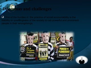 LOGO
Dilemmas and challenges
 One of the hurdles in the practice of social accountability is the
inability or unwillingness of the society to call powerful and prominent
people in their wrongdoings.
 