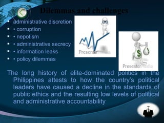 LOGO
 administrative discretion
 • corruption
 • nepotism
 • administrative secrecy
 • information leaks
 • policy dilemmas
The long history of elite-dominated politics in the
Philippines attests to how the country’s political
leaders have caused a decline in the standards of
public ethics and the resulting low levels of political
and administrative accountability
Dilemmas and challenges
 