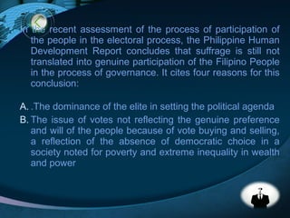 LOGO
In the recent assessment of the process of participation of
the people in the electoral process, the Philippine Human
Development Report concludes that suffrage is still not
translated into genuine participation of the Filipino People
in the process of governance. It cites four reasons for this
conclusion:
A. .The dominance of the elite in setting the political agenda
B. The issue of votes not reflecting the genuine preference
and will of the people because of vote buying and selling,
a reflection of the absence of democratic choice in a
society noted for poverty and extreme inequality in wealth
and power
 