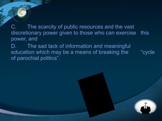 LOGO
C. The scarcity of public resources and the vast
discretionary power given to those who can exercise this
power, and
D. The sad lack of information and meaningful
education which may be a means of breaking the “cycle
of parochial politics”.
 