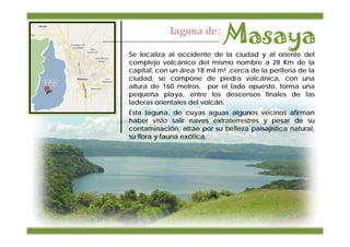 Laguna de:

Se localiza al occidente de la ciudad y al oriente del
complejo volcánico del mismo nombre a 28 Km de la
capital, con un área 18 mil m² ,cerca de la periferia de la
ciudad, se compone de piedra volcánica, con una
altura de 160 metros, por el lado opuesto, forma una
pequeña playa, entre los descensos finales de las
laderas orientales del volcán.
Esta laguna, de cuyas aguas algunos vecinos afirman
haber visto salir naves extraterrestres y pesar de su
contaminación, atrae por su belleza paisajística natural,
su flora y fauna exótica.
 