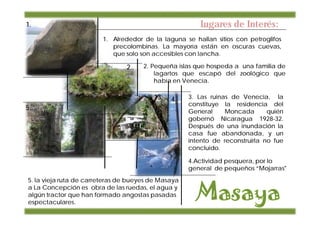 1.                                                      Lugares de Interés:
                        1. Alrededor de la laguna se hallan sitios con petroglifos
                           precolombinas. La mayoría están en oscuras cuevas,
                           que solo son accesibles con lancha.

                                2..   2. Pequeña islas que hospeda a una familia de
                                          lagartos que escapó del zoológico que
                                          había en Venecia.

                                         13.   4.    3. Las ruinas de Venecia, la
                                                     constituye la residencia del
5.
                                                     General     Moncada       quién
                                                     gobernó Nicaragua 1928-32.
                                                     Después de una inundación la
                                                     casa fue abandonada, y un
                                                     intento de reconstruirla no fue
                                                     concluido.

                                                     4.Actividad pesquera, por lo
                                                     general de pequeños “Mojarras"
5. la vieja ruta de carreteras de bueyes de Masaya
a La Concepción es obra de las ruedas, el agua y
algún tractor que han formado angostas pasadas
espectaculares.
 
