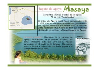 Laguna de Apoyo
                   Su nombre se debe al sabor de sus aguas:
                         Alt-poyec: “Agua Salobre”

              El cráter de Apoyo nació hace aproximadamente
              23,000 años, es el espejo de agua más grande entre
              las lagunas cratéricas nacionales con un área de
              2,110 hectáreas y fue A partir de 1991 que el sitio fue
              declarado como Reserva Natural Laguna de Apoyo


Creencia popular: Mounstruo de la Laguna de
Apoyo: Sotacaballo, es al parecer una niña, una
bella   Princesita india que vive en su Palacio
sumergido en el fondo de la laguna. Ella podria
tener la fuerza y belleza de una linda yegua y el
cuerpo salvaje de un reptil,
 