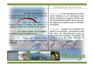 Actividades de Interés:

•En las playas: escena interesante es el       •Navegación En la actualidad, la única
lavado rústico de ropa que realizan las        oferta relativa es un catamarán que
mujeres campesinas de la zona.                 ofrece navegar la laguna desde uno
                                               de los hoteles del interior de la reserva.
•Senderismo: tours de descenso a la            Las aguas son ideales para recorridos
laguna desde el mirador de Catarina, y         en kayaks,
algunos hoteles en el interior de la reserva
                                               •Paisajismo: Aunque los miradores de
•Buceo: Las claras aguas de la laguna          Apoyo son muchos, actualmente sólo
permiten la práctica del buceo                 hay dos con infraestructura para la
                                               recepción de visitantes: el mirador de
•Parapente:. Parten de algunos sitios          Catarina y el de Diriá, llamado El
alrededor del cráter, como el mirador de       Boquete.
Diriomito,
 