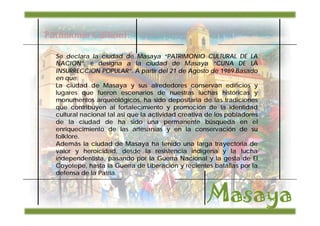 Patrimonio Cultural:

  Se declara la ciudad de Masaya “PATRIMONIO CULTURAL DE LA
  NACION”. e designa a la ciudad de Masaya “CUNA DE LA
  INSURRECCION POPULAR”. A partir del 21 de Agosto de 1989.Basado
  en que:
  La ciudad de Masaya y sus alrededores conservan edificios y
  lugares que fueron escenarios de nuestras luchas históricas y
  monumentos arqueológicos, ha sido depositaria de las tradiciones
  que contribuyen al fortalecimiento y promoción de la identidad
  cultural nacional tal asi que la actividad creativa de los pobladores
  de la ciudad de ha sido una permanente búsqueda en el
  enriquecimiento de las artesanías y en la conservación de su
  folklore.
  Además la ciudad de Masaya ha tenido una larga trayectoria de
  valor y heroicidad, desde la resistencia indígena y la lucha
  independentista, pasando por la Guerra Nacional y la gesta de El
  Coyotepe, hasta la Guerra de Liberación y recientes batallas por la
  defensa de la Patria.
 