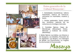 Datos generales de la
      Cultural Masayense :
    1. Actividades Económicas: talleres
    industriales, fabrica de hamacas,
    artesanías en marmolina, madera y
    barro.
    1. Fiestas patronales: Santo patrón
    San Jerónimo, además de las
    verbenas en el antiguo mercado

    2. Comidas Típicas:, Sopa de
    Mondongo (Masatepe) Pebre,
    Menudo y Cabeza de Cerdo.
    (Monimbo)
3. Bailes Típicos: Las Inditas, Las Gitanos o
de Húngaras, Los Diablitos, Procesión de
Los Agüisotes, Las Negras, Los Chinegros
de Nindirí, Los Promesantes, La Yegüita
(La Demanda) ,El Torovenado.
 
