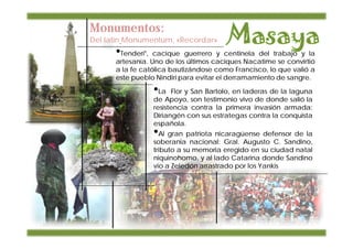 Monumentos:
Del latín Monumentum, «Recordar»
      •Tenderí",  cacique guerrero y centinela del trabajo y la
      artesanía. Uno de los últimos caciques Nacatime se convirtió
      a la fe católica bautizándose como Francisco, lo que valió a
      este pueblo Nindiri para evitar el derramamiento de sangre.

                   •La   Flor y San Bartolo, en laderas de la laguna
                   de Apoyo, son testimonio vivo de donde salió la
                   resistencia contra la primera invasión armada:
                   Diriangén con sus estrategas contra la conquista
                   española.
                   •Al gran patriota nicaragüense defensor de la
                   soberania nacional: Gral. Augusto C. Sandino,
                   tributo a su memoria eregido en su ciudad natal
                   niquinohomo, y al lado Catarina donde Sandino
                   vio a Zeledón arrastrado por los Yankis
 