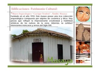 Edificaciones Patrimonio Cultural:
•Museo Arqueologico “Cacique Tenderi”, Nindiri, Masaya
Fundado en el año 1910. Este museo posee una rica colección
arqueológica compuesta por objetos de cerámica y lítica. Hay
piezas que reflejan la impresionante creatividad y habilidad
artísticas de los nativos de la zona. Además, se exhiben
interesantes máscaras y armas del Siglo XIX.
 