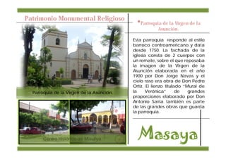 Patrimonio Monumental Religioso
                                             •Parroquia de la Virgen de la
                                                       Asunción.

                                           Esta parroquia responde al estilo
                                           barroco centroamericano y data
                                           desde 1750. La fachada de la
                                           iglesia consta de 2 cuerpos con
                                           un remate, sobre el que reposaba
                                           la imagen de la Virgen de la
                                           Asunción elaborada en el año
                                           1900 por Don Jorge Navas y el
                                           cielo raso era obra de Don Pedro
                                           Ortiz. El lienzo titulado “Mural de
  Parroquia de la Virgen de la Asunción.   la     Verónica”       de   grandes
                                           proporciones elaborado por Don
                                           Antonio Sarria también es parte
                                           de las grandes obras que guarda
                                           la parroquia.




       Centro Histórico de Masaya.
 