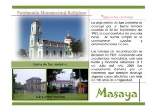Patrimonio Monumental Religioso
                                        •Iglesia San Jerónimo
                                  La vieja ermita de San Jerónimo se
                                  destruyó por un fuerte temblor
                                  ocurrido el 30 de Septiembre de
                                  1925, la cual constaba de una sola
                                  nave.     Al nuevo templo se le
                                  construyeron        cúpulas      y
                                  ornamentaciones locales.

                                  Los trabajos de reconstrucción se
                                  iniciaron en 1929, adoptando una
                                  arquitectura neoclásica, con una
                                  fuerte y moderna estructura. El 7
       Iglesia de San Jerónimo.   de Julio del año 2000 fue
                                  severamente dañada por un
                                  terremoto, que también destruyó
                                  algunas casas aledañas con más
                                  de 100 años de antigüedad.




         Sub Centro Histórico
 