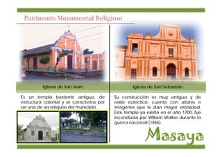 Patrimonio Monumental Religioso




          Iglesia de San Juan.                     Iglesia de San Sebastián.

Es un templo bastante antiguo, de          Su construcción es muy antigua y de
estructura colonial y se caracteriza por   estilo ecléctico, cuenta con altares e
ser una de las reliquias del municipio.    imágenes que le dan mayor vistosidad.
                                           Este templo ya existía en el año 1700, fue
                                           incendiada por William Walker durante la
                                           guerra nacional (1866).
 