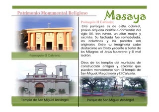 Patrimonio Monumental Religioso
                                  Parroquia El Calvario:
                                   Esta parroquia es de estilo colonial,
                                  poseía arquería central a comienzos del
                                  siglo XX, tres naves, un altar mayor y
                                  sacristía. Su fachada fue remodelada,
                                  las columnas y las paredes son
                                  originales. Entre su imaginería cabe
                                  destacarse un Cristo yacente o Señor de
                                  los Milagros; el Jesús Nazareno y El mal
      Parroquia El Calvario.      ladrón.

                                  Otros de los templos del municipio de
                                  construcción antigua y colonial que
                                  pueden mencionarse son: El templo de
                                  San Miguel, Magdalena y El Calvario.




 Templo de San Miguel Arcángel.       Parque de San Miguel Arcángel.
 
