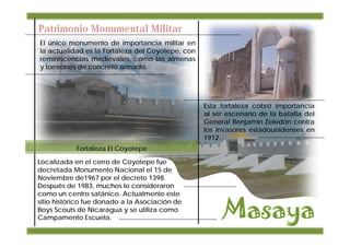 Patrimonio Monumental Militar
El único monumento de importancia militar en
la actualidad es la Fortaleza del Coyotepe, con
reminiscencias medievales, como las almenas
y torreones de concreto armado.




                                                  Esta fortaleza cobró importancia
                                                  al ser escenario de la batalla del
                                                  General Benjamín Zeledón contra
                                                  los invasores estadounidenses en
                                                  1912.
            Fortaleza El Coyotepe
Localizada en el cerro de Coyotepe fue
decretada Monumento Nacional el 15 de
Noviembre de1967 por el decreto 1398.
Después de 1983, muchos lo consideraron
como un centro satánico. Actualmente este
sitio histórico fue donado a la Asociación de
Boys Scouts de Nicaragua y se utiliza como
Campamento Escuela.
 