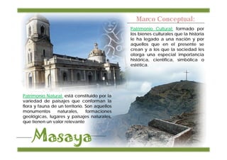 Marco Conceptual:
                                               Patrimonio Cultural: formado por
                                               los bienes culturales que la historia
                                               le ha legado a una nación y por
                                               aquellos que en el presente se
                                               crean y a los que la sociedad les
                                               otorga una especial importancia
                                               histórica, científica, simbólica o
                                               estética.




Patrimonio Natural: está constituido por la
variedad de paisajes que conforman la
flora y fauna de un territorio. Son aquellos
monumentos       naturales,     formaciones
geológicas, lugares y paisajes naturales,
que tienen un valor relevante
 