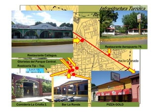 Infraestructura Turística.
                                                  Bares y Restaurantes de Masaya.




                                                         Restaurante Aeropuerto 79.
      Restaurante Verdi.
Restaurante Tip - Top. Cailagua.
       Comidería LaDon Nacho.
                     Criolla
       Restaurante PIZZA
         Restaurante
              TELE
    Restaurante Los Corredores
Restaurante Pollos NARCY. y
  Glorietas delJohn                                               Hacia Granada
         Papa Parque Central.
  Rosticería Tip – Top.




 Comideria La Criolla 2.           Bar La Ronda           PIZZA GOLD
 