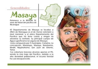 Generalidades:



Pertenece a la REGION IV,
zona del litoral del pacifico de
Nicaragua

•El Departamento de Masaya se localiza a
29km de Managua es el de menor extensión a
nivel nacional, y el único Departamento del
Pacífico que no tiene costas y ningún río
atraviesa su territorio. Su principal cuerpo de
Agua superficial es la Laguna de Masaya.
•esta compuesto por 9 municipios: Catarina, La
concepción, Masatepe, Masaya, Nandasmo,
Nindiri, Niquinohomo, San Juan de Oriente,
Tisma.
•La cobertura boscosa alcanza apenas el 9%,
siendo la más baja del Pacífico, debido a la
alta densidad poblacional, el recurso forestal
ha casi desaparecido.
 