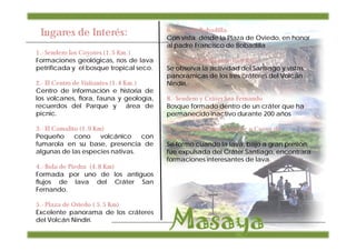 Lugares de Interés:                     6.- Cruz de Bobadilla
                                         Con vista desde la Plaza de Oviedo, en honor
                                         al padre Francisco de Bobadilla
1.- Sendero Los Coyotes (1.5 Km.)
Formaciones geológicas, ríos de lava     7.- Mirador Los Vientos (5.9 Km)
petrificada y el bosque tropical seco.   Se observa la actividad del Santiago y vistas
                                         panorámicas de los tres cráteres del Volcán
2.- El Centro de Visitantes (1.4 Km.)    Nindirí.
Centro de información e historia de
los volcanes, flora, fauna y geología,   8.- Sendero y Cráter San Fernando
recuerdos del Parque y área de           Bosque formado dentro de un cráter que ha
picnic.                                  permanecido inactivo durante 200 años

3.- El Comalito (1.9 Km)                 9.- La Cueva Tzinancanostoc o Cueva de
Pequeño       cono     volcánico con     Murciélagos
fumarola en su base, presencia de        Se formo cuando la lava, bajo a gran presión,
algunas de las especies nativas.         fue expulsada del Cráter Santiago, encontrara
                                         formaciones interesantes de lava.
4.- Bola de Piedra (4.8 Km)
Formada por uno de los antiguos
flujos de lava del Cráter San
Fernando.

5.- Plaza de Oviedo ( 5.5 Km)
Excelente panorama de los cráteres
del Volcán Nindirí.
 