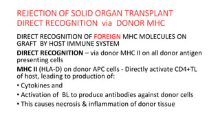 REJECTION OF SOLID ORGAN TRANSPLANT
DIRECT RECOGNITION via DONOR MHC
DIRECT RECOGNITION OF FOREIGN MHC MOLECULES ON
GRAFT BY HOST IMMUNE SYSTEM
DIRECT RECOGNITION – via donor MHC II on all donor antigen
presenting cells
MHC II (HLA-D) on donor APC cells - Directly activate CD4+TL
of host, leading to production of:
• Cytokines and
• Activation of BL to produce antibodies against donor cells
• This causes necrosis & inflammation of donor tissue
 