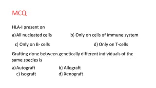 MCQ
HLA-I present on
a)All nucleated cells b) Only on cells of immune system
c) Only on B- cells d) Only on T-cells
Grafting done between genetically different individuals of the
same species is
a)Autograft b) Allograft
c) Isograft d) Xenograft
 