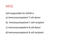 MCQ
Cell responsible for GVHD is
a) Immunocompetent T cell donor
b) Immunocompetent T cell recipient
c) Immunocompetent B cell donor
d) Immunocompetent B cell recipient
 