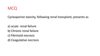 MCQ
Cyclosporine toxicity, following renal transplant; presents as
a) acute renal failure
b) Chronic renal failure
c) Fibrinoid necrosis
d) Coagulative necrosis
 