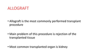 ALLOGRAFT
• Allograft is the most commonly performed transplant
procedure
• Main problem of this procedure is rejection of the
transplanted tissue
• Most common transplanted organ is kidney
 