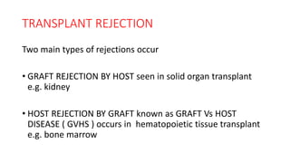 TRANSPLANT REJECTION
Two main types of rejections occur
• GRAFT REJECTION BY HOST seen in solid organ transplant
e.g. kidney
• HOST REJECTION BY GRAFT known as GRAFT Vs HOST
DISEASE ( GVHS ) occurs in hematopoietic tissue transplant
e.g. bone marrow
 