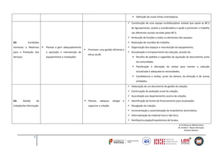  Definição de novas linhas orientadoras.
 Constituição de uma equipa multidisciplinar estável que apoie as BE’S
do Agrupamento, auxilie a coordenadora e ajude a promover o trabalho
nas diferentes escolas servidas pelas BE’S;
 Atribuição de funções a todos os elementos das equipas;
D2.

 Realização de reuniões de trabalho;

Condições

Humanas e Materiais



Planear e gerir adequadamente

para a Prestação dos

a aquisição e manutenção de

Serviços

equipamentos e instalações



Promover uma gestão eficiente e
eficaz da BE.

 Organização dos espaços e manutenção do equipamento;
 Actualização e enriquecimento da colecção, através de:
 Recolha de pedidos e sugestões de aquisição de documentos junto
da comunidade;
 Planificação e afectação de verbas para manter a colecção
actualizada e adequada às necessidades;
 Candidaturas a verbas, junto da câmara, da direcção e de outras
entidades.
 Elaboração de um documento de gestão da coleção;
 Continuação da avaliação anual da coleção;
 Auscultação aos departamentos acerca da coleção;

D3.

Gestão

da

Coleção/da Informação

 Planear,

adequar,

organizar a coleção.

alargar

e

 Identificação de fontes de financiamento para atualização;
 Divulgação da coleção;
 Incrementação e automatização do empréstimo domiciliário;
 Informatização do material livro e não livro;
 Partilha/circulação/Empréstimos de fundos.
As Professoras Bibliotecárias
M. Amélia F. Neves Henriques
Risoleta Montez

6

 
