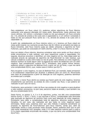 1 Estabeleça um fluxo viável x em G
      2 Enquanto Gx possuir um ciclo negativo faça:
      3    Identifique o ciclo negativo
      4    δ ← min{rij : i,j ∈ Ciclo Negativo}
      5    Aumente δ unidades de fluxo ao longo do ciclo
      6    Atualize Gx



Para estabelecer um fluxo viável (1), podemos utilizar algoritmos de Fluxo Máximo
realizando uma pequena alteração em nosso grafo. Basicamente, basta adicionar dois
novos vértices. Um vértice s conectado à todos os nós que possuem um fluxo entrante
(bi > 0), através de arestas si de custo zero e capacidade bi; e um vértice t conectado à
todas os nós que possuem fluxo sainte (bi < 0), através de arestas it de custo zero e
capacidade -bi.

A partir daí, estabelecendo um fluxo máximo entre s e t, teremos um fluxo viável em
nosso grafo original, se e somente se este fluxo não for inferior ao somatório de todos os
fluxos entrantes. este fluxo máximo pode ser obtido utilizando o algoritmo de Ford-
Fulkerson, que pode ser executado em O(Ef) (O(mf)), onde f é o fluxo máximo na rede.

Uma vez obtido o fluxo máximo, devemos considerar este como sendo um fluxo viável e
então encontramos a rede residual, com seus respectivos custos e capacidades. Em
seguida, devemos encontrar e identificar um ciclo negativo em Gx. Esta etapa pode ser
realizada através da aplicação do algoritmo de Floyd-Warshall na rede residual, que
calcula a distância (custo) entre todos os nós do grafo. Para detectar os ciclos negativos,
bastaria verificar se existe algum valor na diagonal da matriz de distâncias com um valor
                                             3
negativo. Este procedimento custaria O(n ). Entretanto, para grafos menos densos,
podemos utilizar o algoritmo de Bellman-Ford a partir de um nó fonte, o que nos daria
                                                                3
uma complexidade O(nm), que, nestes casos é melhor que O(n ).

Para recuperar o ciclo negativo, no caso do Bellman-Ford, por exemplo, basta armazenar
o nó predecessor responsável por atualizar a distância para um outro nó. Percorrendo
este vetor de predecessores a partir da detecção do ciclo negativo, podemos identificar
as arestas que o compõe.

Para obter o menor fluxo dentre as arestas que fazem parte do ciclo negativo, teremos
simplesmente que percorrer as arestas do ciclo e avaliar seu fluxo, o que poderia ser
realizado no pior caso em O(m).

Finalmente, para aumentar o valor do fluxo nas arestas do ciclo negativo e para atualizar
a rede residual, precisamos, no pior caso, percorrer todas as arestas, o que também nos
dá uma complexidade O(m).

Desta forma, os passos 3, 4, 5 e 6 do algoritmo, juntos, nos dão uma complexidade
teórica O(mn) + O(m) + O(m), o que equivale à O(mn), complexidade está dominada
pela execução do algoritmo de caminho mais curto para detecção de ciclos negativos.
Entretanto, para obter a complexidade total do algoritmo, devemos avaliar quantas
iterações, no pior caso, são realizadas até que todos os ciclos negativos sejam
eliminados. Neste caso, podemos dizer que este método é bastante semelhante ao
proposto no algoritmo de Ford-Fulkerson para fluxo máximo, sendo que, além da
capacidade, temos o custo envolvido nesta situação. Assim, podemos dizer que no pior
caso serão necessárias mUC iterações, onde C é o valor absoluto máximo para o custo e
U é a maior capacidade encontrada nas arestas, o que nos daria uma complexidade final
      2
O(nm UC).
 
