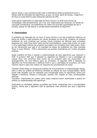 alguns casos, o que aumenta ainda mais a importância deste procedimento para o
tempo total de execução dos algoritmos, já que, na maior parte do tempo, o algoritmo
de Fluxo a Custo Mínimo está realizando cálculos de CMC.

Outro ponto importante é a obtenção do fluxo máximo no ACM como forma de
inicialização. Este procedimento, por si só, já é responsável por adicionar um tempo de
execução considerável, principalmente em redes com grandes quantidades de nós e
arestas, apesar de não alterar a complexidade assintótica do algoritmo.


7. Conclusões

O problema de obtenção de um fluxo á custo mínimo é um dos problemas clássicos na
teoria de Grafos e está presente em várias situações do dia-a-dia. Imagine um simples
problema de uma empresa que precisa enviar produtos de fábricas para armazéns
passando por rotas fixas entre vários pontos intermediários, cujas rotas existe um custo
e uma capacidade máxima de produtos que podem ser enviados entre cada ponto. Pode-
se ver claramente que este é um exemplo da classe de problemas em rede chamada
Fluxo a Custo Mínimo - FCM e demonstra sua grande importância em muitas situações
práticas.

Neste trabalho foi feito o estudo e implementação de dois algoritmos que resolvem o
FCM. O primeiro SSP que é baseado no algoritmo do Dijkstra e usa a estratégia de
colocar fluxo nos caminhos mais curtos de um produtor para um consumidor, ou,
analogamente, de uma fábrica para os armazéns. O segundo ACM é baseado no
algoritmo de Ford-Fulkerson e Bellman-Ford e usa a estratégia de encontrar um fluxo
máximo viável e após isso realiza um esquema de cancelamento de ciclos.

Também foram feitas as respectivas análises de funcionamento e fundamentação destes,
além é claro da análise de eficiência atrelada ao cálculo de suas complexidades. Neste
ponto vale ressaltar que foi realizada uma comparação entre os algoritmos, tanto com
relação a eficiência, tempos e execução, quando com relação as suas complexidades
teóricas.
Conceitos importantes em grafos como redes residuais foram assimilados e postos em
prática na implementação dos agoritmos.

Analisando os resultados obtidos na prática que foram condizentes com a complexidade
teórica, vemos que o algoritmo SSP se apresenta mais eficiente que que o algoritmo
ACM.
 