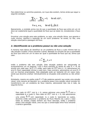 Para determinar os caminhos possíveis, se é que eles existem, temos ainda que seguir a
seguinte condição:




Basicamente, a condição acima nos diz que a quantidade de fluxo que entra em um nó
deve ser exatamente igual a quantidade de fluxo que sai deste nó, considerando o fluxo
bi .

Encontrar uma solução para este problema, ou seja, uma solução ótima, que garanta o
custo mínimo, significa a resolução de um outro problema: se existe, ou não, uma
solução viável para a passagem de fluxo.


2. Identificando se o problema possui ou não uma solução

A maneira mais básica de identificar se um problema de fluxo a custo mínimo tem ou
não solução é avaliar o fluxo entrante e sainte. Baseado no conceito de que a quantidade
de fluxo que entra em um nó deve ser igual a quantidade de fluxo que saí, temos que
caso:




então o problema não tem solução. Esta situação poderia ser solucionada se
acrescentarmos um nó especial r com o fluxo entrante ou sainte de valor           , de
acordo com cada caso. Se       , então, para cada nó       com b > 0, adicionamos um
arco    com capacidade infinita e custo zero. Caso contrário, adicionamos um arco
com as mesmas propriedades. Esta adaptação pode ser bastante útil em casos reais,
sendo que devemos analisar individualmente as situações onde podemos ou não utilizá-
la.

Entretanto, mesmo em grafos onde         não podemos garantir que existe uma solução
viável. Uma maneira de descobrir se o problema possui uma solução viável consiste em
transformá-lo em um problema de fluxo máximo, adicionando dois nós à rede, da
seguinte forma:



     Para cada nó        com bi > 0, vamos adicionar uma aresta       com a
     capacidade bi e custo 0. Para cada nó      com bi < 0, nós adicionamos
     uma aresta          com capacidade -bi e custo 0. Ignorando os custos,
     devemos então solucionar o problema de Fluxo Máximo de s para t. Caso
     todas as arestas criadas tenham seu fluxo saturado, então o problema
     possui uma solução viável, uma vez que a conservação entre fluxo entrante
     e sainte é garantida.
 