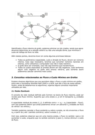 Identificado o fluxo máximo do grafo, podemos eliminar os nós criados, sendo que agora
devemos determinar se a solução viável é ou não uma solução ótima, que minimiza o
custo de tráfego de fluxo na rede.

Além destes pontos, devemos levar em conta algumas premissas básicas:

     • Todos os parâmetros (capacidade, custo e direção do fluxo), devem ser números
       inteiros. Caso seja necessário, teremos que converter números racionais em
       inteiros, como utilizamos o computador isso não é nada restritivo.
     • O grafo deve ser orientado, caso não seja teremos que transformá-lo.
     • Todos os custos associados as arestas devem ser não negativos. Caso tenhamos
       algum ciclo negativo no grafo será preciso retirá-lo, pois somente assim
       poderemos calcular caminhos mais curtos.


3. Conceitos relacionados ao Fluxo a Custo Mínimo em Grafos

Existem diversos algoritmos que nos permitem obter o fluxo a custo mínimo em grafos,
entre eles o Successive Shortest Path (SSP) e o ACM, que são o foco de nosso estudo.
Porém, antes de detalharmos os algoritmos, vejamos alguns conceitos importante
utilizados por eles.

3.1 Redes Residuais

O conceito de rede residual definido pelo Cormen na teoria de fluxo máximo, pode ser
revista para fluxo mínimo. Suponha que uma aresta (i, j) em E transporta xij unidades
de fluxo.

A capacidade residual da aresta (i, j), é definida como r = uij – xij (capacidade – fluxo),
com isso podemos definir que ainda poderemos enviar um adicional rij unidades de fluxo
do vértice i ao vértice j.

Também podemos cancelar o fluxo existente xij sobre a aresta, se nós enviarmos o fluxo
xij, a partir de j até i (sentido contrário), sobre a aresta (i, j).

Com isso, podemos observar que em uma mesma aresta, o fluxo no sentido i para j irá
aumentar o custo, enquanto que no sentido contrario (j para i), iremos diminuir o custo
de fluxo.
 