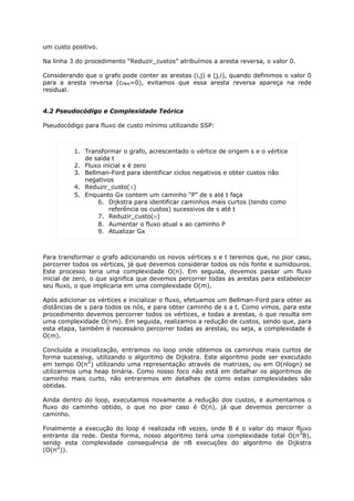 um custo positivo.

Na linha 3 do procedimento “Reduzir_custos” atribuímos a aresta reversa, o valor 0.

Considerando que o grafo pode conter as arestas (i,j) e (j,i), quando definimos o valor 0
para a aresta reversa (crev=0), evitamos que essa aresta reversa apareça na rede
residual.


4.2 Pseudocódigo e Complexidade Teórica

Pseudocódigo para fluxo de custo mínimo utilizando SSP:



          1. Transformar o grafo, acrescentado o vértice de origem s e o vértice
             de saída t
          2. Fluxo inicial x é zero
          3. Bellman-Ford para identificar ciclos negativos e obter custos não
             negativos
          4. Reduzir_custo(π)
          5. Enquanto Gx contem um caminho “P” de s até t faça
                 6. Dijkstra para identificar caminhos mais curtos (tendo como
                     referência os custos) sucessivos de s até t
                 7. Reduzir_custo(π)
                 8. Aumentar o fluxo atual x ao caminho P
                 9. Atualizar Gx



Para transformar o grafo adicionando os novos vértices s e t teremos que, no pior caso,
percorrer todos os vértices, já que devemos considerar todos os nós fonte e sumidouros.
Este processo teria uma complexidade O(n). Em seguida, devemos passar um fluxo
inicial de zero, o que significa que devemos percorrer todas as arestas para estabelecer
seu fluxo, o que implicaria em uma complexidade O(m).

Após adicionar os vértices e inicializar o fluxo, efetuamos um Bellman-Ford para obter as
distâncias de s para todos os nós, e para obter caminho de s a t. Como vimos, para este
procedimento devemos percorrer todos os vértices, e todas a arestas, o que resulta em
uma complexidade O(nm). Em seguida, realizamos a redução de custos, sendo que, para
esta etapa, também é necessário percorrer todas as arestas, ou seja, a complexidade é
O(m).

Concluída a inicialização, entramos no loop onde obtemos os caminhos mais curtos de
forma sucessiva, utilizando o algoritmo de Dijkstra. Este algoritmo pode ser executado
               2
em tempo O(n ) utilizando uma representação através de matrizes, ou em O(nlogn) se
utilizarmos uma heap binária. Como nosso foco não está em detalhar os algoritmos de
caminho mais curto, não entraremos em detalhes de como estas complexidades são
obtidas.

Ainda dentro do loop, executamos novamente a redução dos custos, e aumentamos o
fluxo do caminho obtido, o que no pior caso é O(n), já que devemos percorrer o
caminho.

Finalmente a execução do loop é realizada nB vezes, onde B é o valor do maior fluxo
                                                                               3
entrante da rede. Desta forma, nosso algoritmo terá uma complexidade total O(n B),
sendo esta complexidade consequência de nB execuções do algoritmo de Dijkstra
     2
(O(n )).
 
