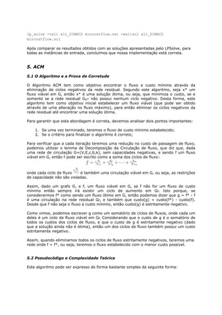 lp_solve -rxli xli_DIMACS mincostflow.net -wxlisol xli_DIMACS
mincostflow.sol

Após comparar os resultados obtidos com as soluções apresentadas pelo LPSolve, para
todas as instâncias de entrada, concluímos que nossa implementação está correta.


5. ACM

5.1 O Algoritmo e a Prova de Corretude

O Algoritmo ACM tem como objetivo encontrar o fluxo a custo mínimo através da
eliminação de ciclos negativos da rede residual. Segundo este algoritmo, seja x* um
fluxo viável em G, então x* é uma solução ótima, ou seja, que minimiza o custo, se e
somente se a rede residual Gx* não possui nenhum ciclo negativo. Desta forma, este
algoritmo tem como objetivo inicial estabelecer um fluxo viável (que pode ser obtido
através de uma alteração no fluxo máximo), para então eliminar os ciclos negativos da
rede residual até encontrar uma solução ótima.

Para garantir que esta abordagem é correta, devemos analisar dois pontos importantes:

    1. Se uma vez terminado, teremos o fluxo de custo mínimo estabelecido;
    2. Se o critério para finalizar o algoritmo é correto;

Para verificar que a cada iteração teremos uma redução no custo de passagem de fluxo,
podemos utilizar o lemma de Decomposição da Circulação de fluxo, que diz que, dada
uma rede de circulação G=(V,E,c,b,k), sem capacidades negativas, e sendo f um fluxo
viável em G, então f pode ser escrito como a soma dos ciclos de fluxo:



onde cada ciclo de fluxo   é também uma circulação viável em G, ou seja, as restrições
de capacidade não são violadas.

Assim, dado um grafo G, e f, um fluxo viável em G, se f não for um fluxo de custo
mínimo então sempre irá existir um ciclo de aumento em Gf. Isto porque, se
considerarmos f* como sendo um fluxo ótimo em G, então podemos dizer que g = f* - f
é uma circulação na rede residual Gf, e também que custo(g) = custo(f*) - custo(f).
Desde que f não seja o fluxo a custo mínimo, então custo(g) é estritamente negativo.

Como vimos, podemos escrever g como um somatório de ciclos de fluxos, onde cada um
deles é um ciclo de fluxo viável em Gf. Considerando que o custo de g é o somatório de
todos os custos dos ciclos de fluxo, e que o custo de g é estritamente negativo (dado
que a solução ainda não é ótima), então um dos ciclos de fluxo também possui um custo
estritamente negativo.

Assim, quando eliminamos todos os ciclos de fluxo estritamente negativos, teremos uma
rede onde f = f*, ou seja, teremos o fluxo estabelecido com o menor custo possível.


5.2 Pseudocódigo e Complexidade Teórica

Este algoritmo pode ser expresso de forma bastante simples da seguinte forma:
 