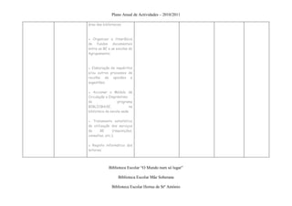 Plano Anual de Actividades – 2010/2011

área das bibliotecas;



▪ Organizar a itinerância
de fundos documentais
entre as BE e as escolas do
Agrupamento;



● Elaboração de inquéritos
e/ou outros processos de
recolha de opiniões e
sugestões;

▪ Accionar o Módulo de
Circulação e Empréstimo
do                programa
BIBLIOBASE,               na
biblioteca da escola sede

● Tratamento estatístico
de utilização dos serviços
da     BE       (requisições,
consultas, etc.);

▪ Registo informático dos
leitores;




             Biblioteca Escolar “O Mundo num só lugar”

                   Biblioteca Escolar Mãe Soberana

               Biblioteca Escolar Hortas de Stº António
 