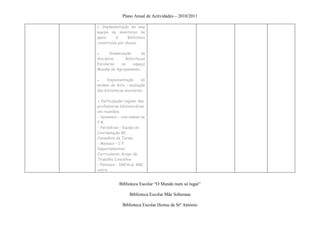Plano Anual de Actividades – 2010/2011

▪ Implementação de uma
equipa de monitores de
apoio     à       Biblioteca
constituída por alunos;

▪       Dinamização      da
disciplina      Bibliotecas
Escolares     no     espaço
Moodle do Agrupamento;

▪    Implementação       do
modelo de Auto – avaliação
das bibliotecas escolares;

▪ Participação regular das
professoras bibliotecárias
em reuniões:
- Semanais – com ambas as
P B;
- Periódicas – Equipa de
Coordenação BE,
Conselhos de Turma
- Mensais – C P;
Departamentos
Curriculares, Grupo de
Trabalho Concelhio
- Pontuais – DREALG; RBE,
outra


            Biblioteca Escolar “O Mundo num só lugar”

                  Biblioteca Escolar Mãe Soberana

              Biblioteca Escolar Hortas de Stº António
 