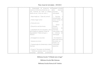 Plano Anual de Actividades – 2010/2011

▪ Dinamização de projectos de            pesquisa através
incentivo à leitura (Leituras em voz     dos      diversos
alta, histórias de todos os tempos,      recursos       de
Gostar de ler, a hora do conto…)         informação;

● Reactivação do “ Clube de Leitura”     ▪   Facilitar  a
                                         acessibilidade a
● Prémio Super Leitor                    novas formas de
                                         tecnologia;
▪ Feiras do Livro
                                         ▪     Editar   e
▪ Encontros com Escritores               difundir
                                         materiais     de
▪ Lançamento do livro de poesia, com a   interesse
participação de algumas turmas do        relacionados com
Agrupamento “Vamos abraçar o             a Literacia de
Planeta”;                                informação;

▪ Divulgação de concursos;               ▪ Incrementar o
                                         gosto pela leitura
• Semana da Leitura                      nos alunos, na
                                         família e na
▪ Comemoração de efemérides e datas      comunidade
festivas:                                educativa;

▪ Projecto “Património da Oralidade”:
 - Temáticas semanais sobre as várias
vertentes    (adivinhas,   provérbios,


             Biblioteca Escolar “O Mundo num só lugar”

                    Biblioteca Escolar Mãe Soberana

              Biblioteca Escolar Hortas de Stº António
 
