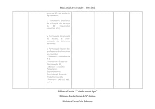 Plano Anual de Atividades – 2011/2012

entre as BE e as escolas do
Agrupamento;

● Tratamento estatístico
de utilização dos serviços
da     BE       (requisições,
consultas, etc.);



▪ Continuação da aplicação
do modelo de Auto-
avaliação das bibliotecas
escolares;

▪ Participação regular das
professoras bibliotecárias
em reuniões:
- Semanais – com ambas as
P B;
- Periódicas – Equipa de
Coordenação BE,
- Mensais – Conselho
Pedagógico;
Departamentos
Curriculares, Grupo de
Trabalho Concelhio
- Pontuais – DREALG; RBE,
outra;




             Biblioteca Escolar “O Mundo num só lugar”

               Biblioteca Escolar Hortas de Stº António

                   Biblioteca Escolar Mãe Soberana
 